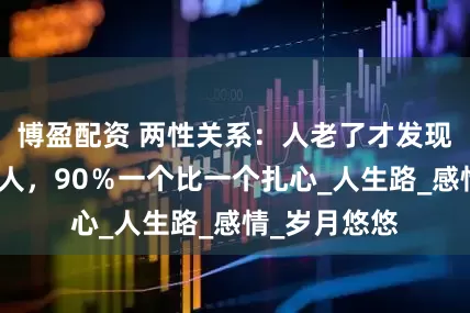 博盈配资 两性关系：人老了才发现，有很多女人，90％一个比一个扎心_人生路_感情_岁月悠悠