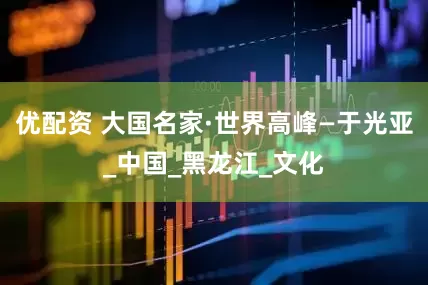优配资 大国名家·世界高峰—于光亚_中国_黑龙江_文化