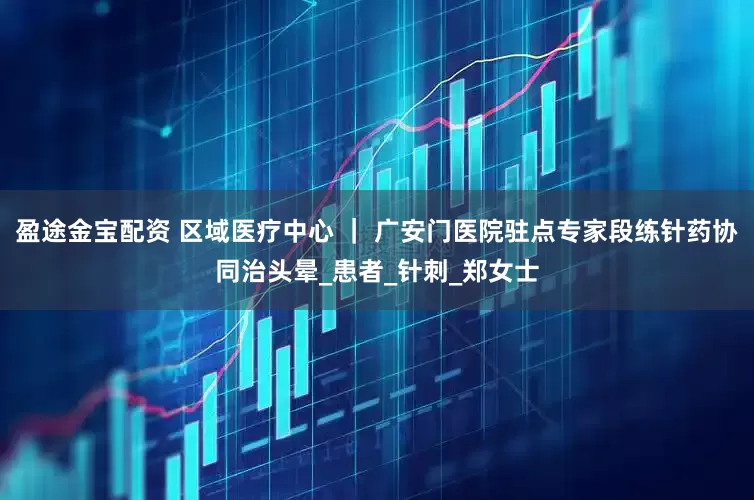 盈途金宝配资 区域医疗中心 ｜ 广安门医院驻点专家段练针药协同治头晕_患者_针刺_郑女士