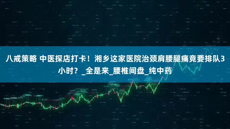 八戒策略 中医探店打卡！湘乡这家医院治颈肩腰腿痛竟要排队3小时？_全是来_腰椎间盘_纯中药