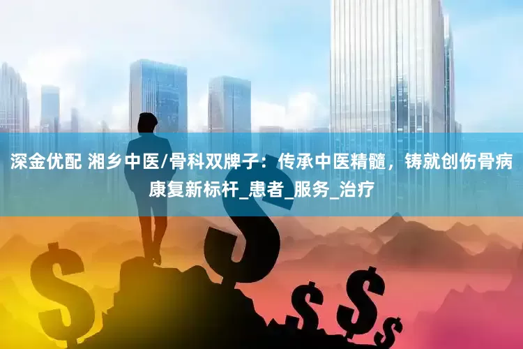 深金优配 湘乡中医/骨科双牌子：传承中医精髓，铸就创伤骨病康复新标杆_患者_服务_治疗