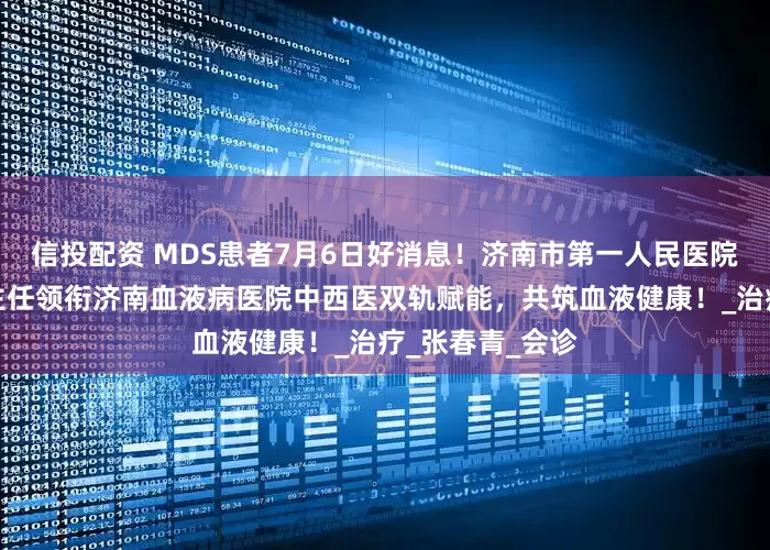 信投配资 MDS患者7月6日好消息！济南市第一人民医院中医科林惠卿主任领衔济南血液病医院中西医双轨赋能，共筑血液健康！_治疗_张春青_会诊