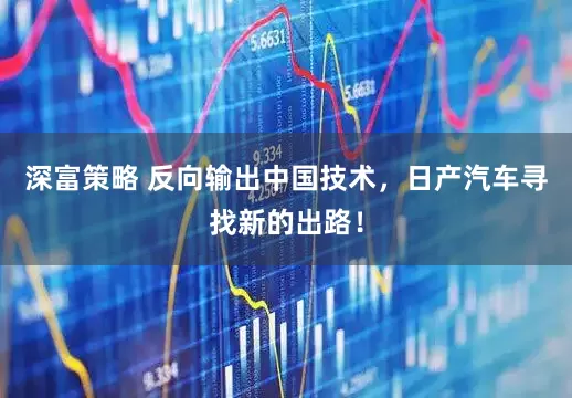 深富策略 反向输出中国技术，日产汽车寻找新的出路！