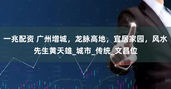 一兆配资 广州增城，龙脉高地，宜居家园，风水先生黄天雄_城市_传统_文昌位