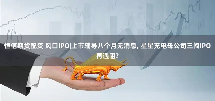 恒信期货配资 风口IPO|上市辅导八个月无消息, 星星充电母公司三闯IPO再遇阻?