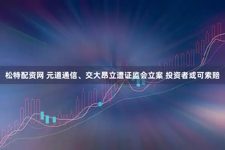松特配资网 元道通信、交大昂立遭证监会立案 投资者或可索赔