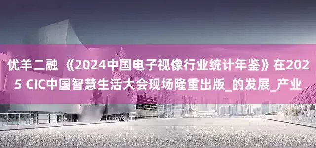 优羊二融 《2024中国电子视像行业统计年鉴》在2025 CIC中国智慧生活大会现场隆重出版_的发展_产业
