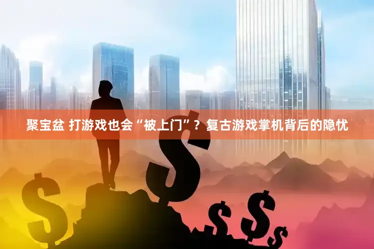 聚宝盆 打游戏也会“被上门”？复古游戏掌机背后的隐忧