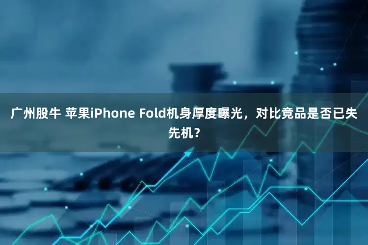 广州股牛 苹果iPhone Fold机身厚度曝光，对比竞品是否已失先机？