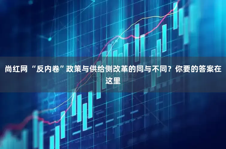 尚红网 “反内卷”政策与供给侧改革的同与不同？你要的答案在这里