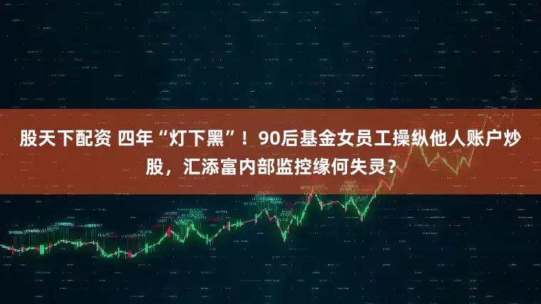 股天下配资 四年“灯下黑”！90后基金女员工操纵他人账户炒股，汇添富内部监控缘何失灵？