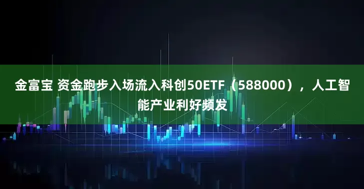 金富宝 资金跑步入场流入科创50ETF（588000），人工智能产业利好频发