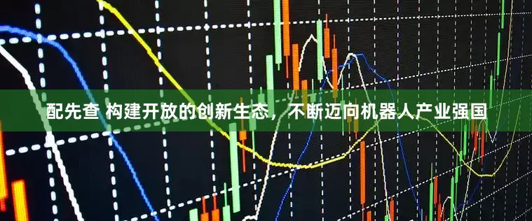 配先查 构建开放的创新生态，不断迈向机器人产业强国
