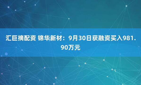 汇巨摘配资 锦华新材:9月30日获融资买入981.90万元
