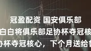 冠盈配资 国安俱乐部后悔吗!白白将俱乐部足协杯夺冠核心,下个月送给鲁能