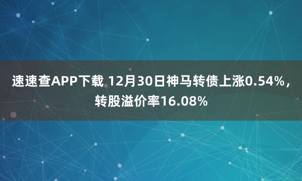 速速查APP下载 12月30日神马转债上涨0.54%,转股溢价率16.08%