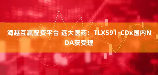 海越互赢配资平台 远大医药：TLX591-CDx国内NDA获受理