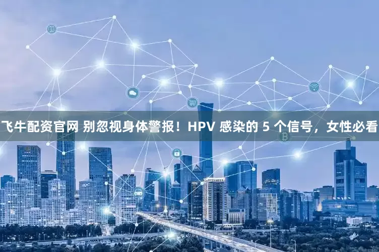 飞牛配资官网 别忽视身体警报！HPV 感染的 5 个信号，女性必看
