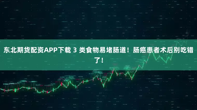 东北期货配资APP下载 3 类食物易堵肠道！肠癌患者术后别吃错了！